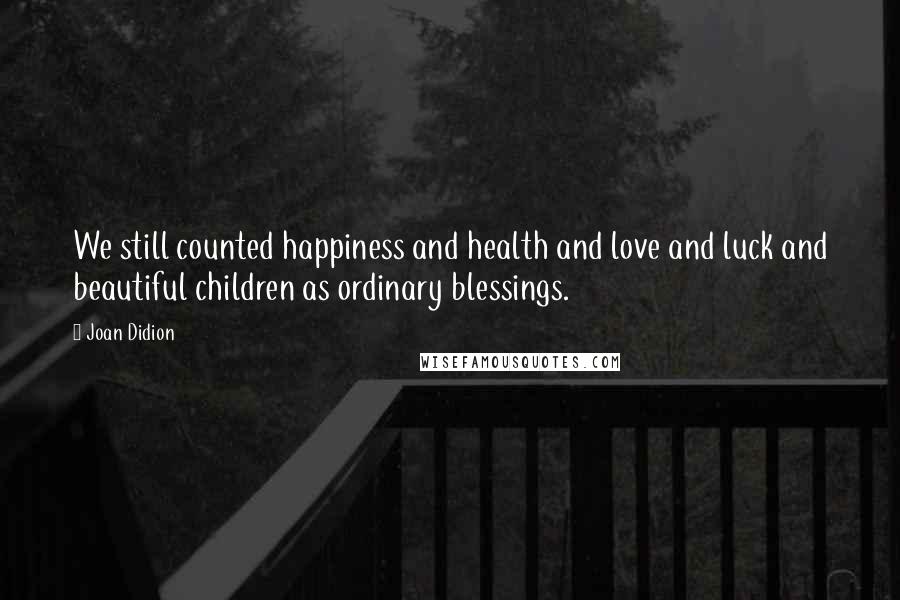 Joan Didion Quotes: We still counted happiness and health and love and luck and beautiful children as ordinary blessings.