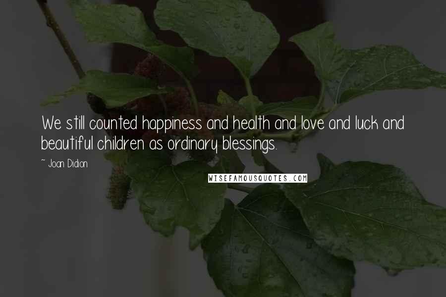 Joan Didion Quotes: We still counted happiness and health and love and luck and beautiful children as ordinary blessings.