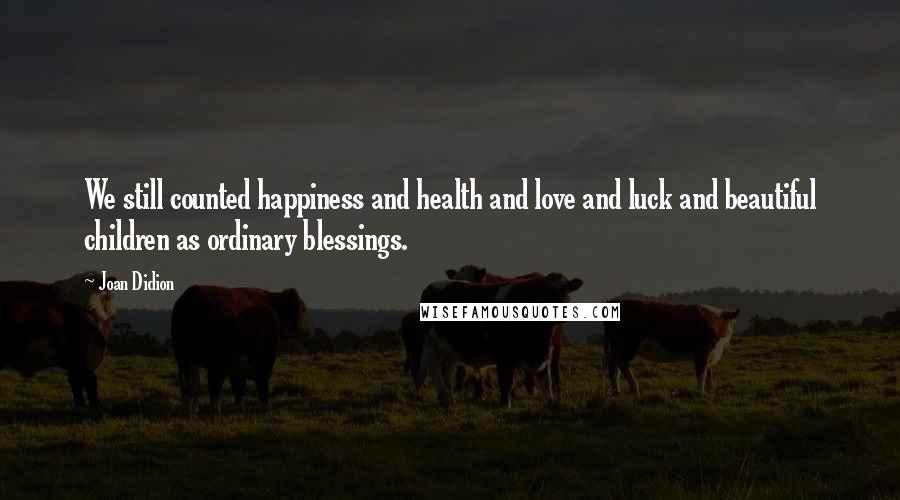 Joan Didion Quotes: We still counted happiness and health and love and luck and beautiful children as ordinary blessings.