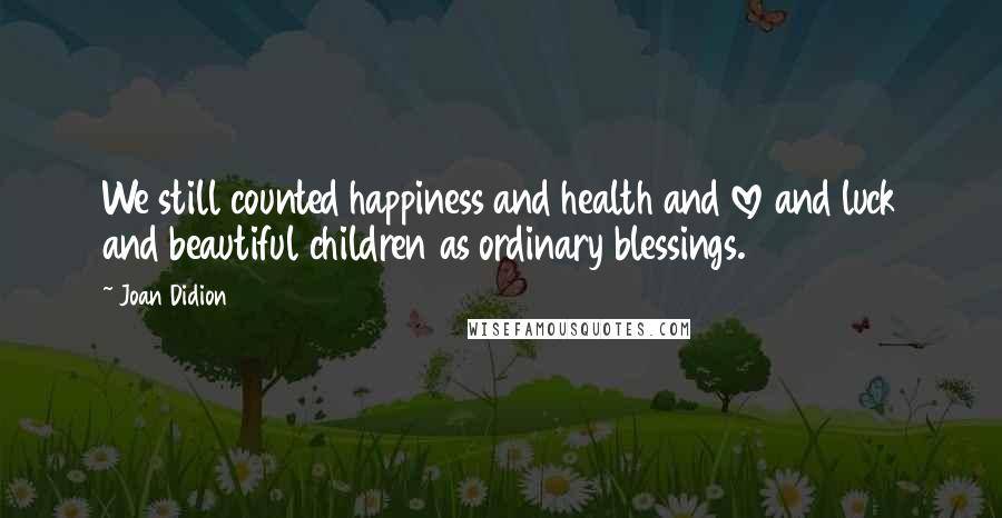 Joan Didion Quotes: We still counted happiness and health and love and luck and beautiful children as ordinary blessings.