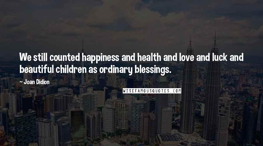 Joan Didion Quotes: We still counted happiness and health and love and luck and beautiful children as ordinary blessings.