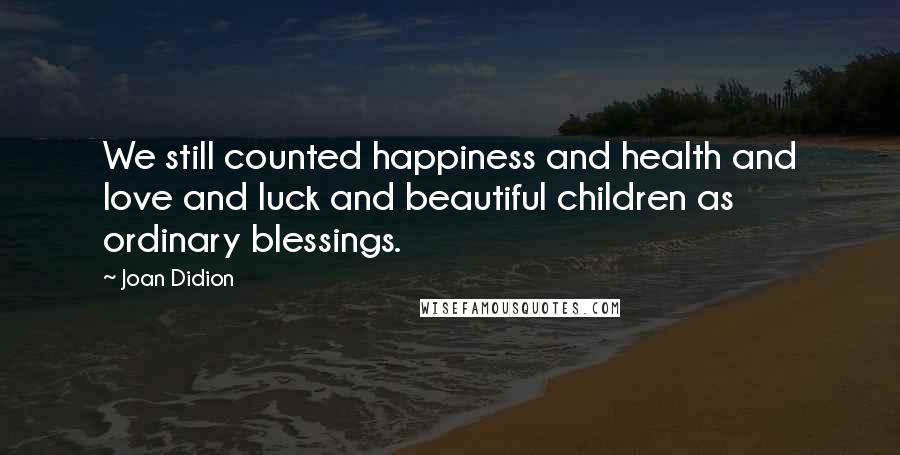 Joan Didion Quotes: We still counted happiness and health and love and luck and beautiful children as ordinary blessings.