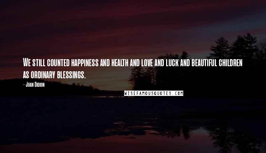 Joan Didion Quotes: We still counted happiness and health and love and luck and beautiful children as ordinary blessings.