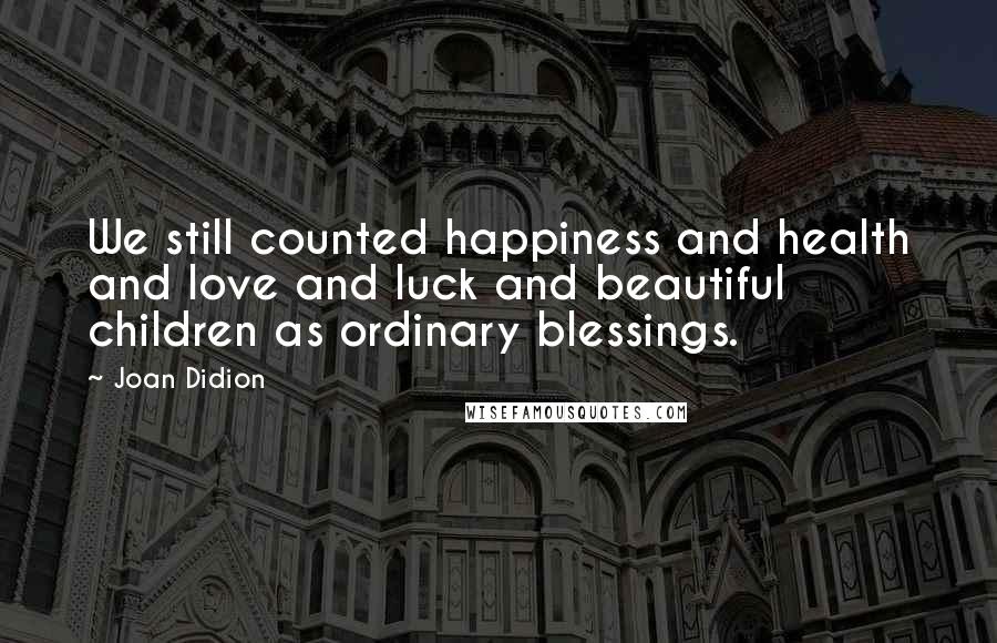 Joan Didion Quotes: We still counted happiness and health and love and luck and beautiful children as ordinary blessings.