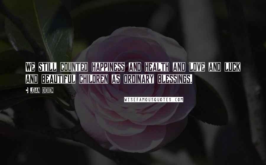 Joan Didion Quotes: We still counted happiness and health and love and luck and beautiful children as ordinary blessings.