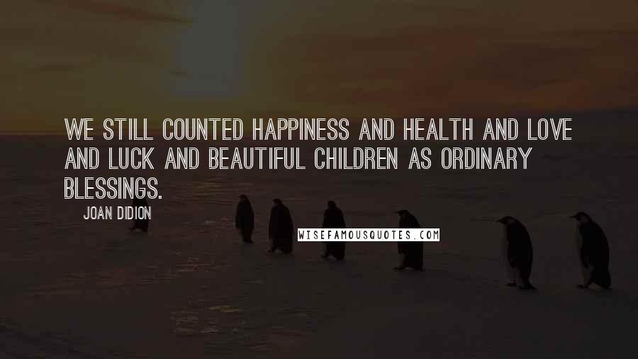 Joan Didion Quotes: We still counted happiness and health and love and luck and beautiful children as ordinary blessings.