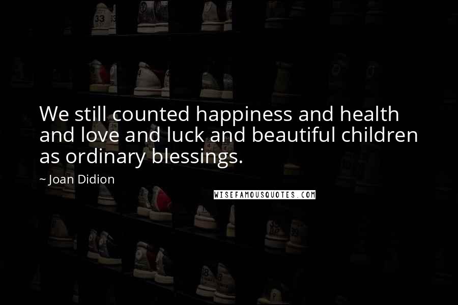 Joan Didion Quotes: We still counted happiness and health and love and luck and beautiful children as ordinary blessings.