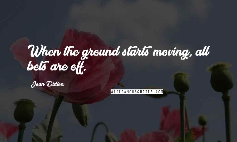 Joan Didion Quotes: When the ground starts moving, all bets are off.