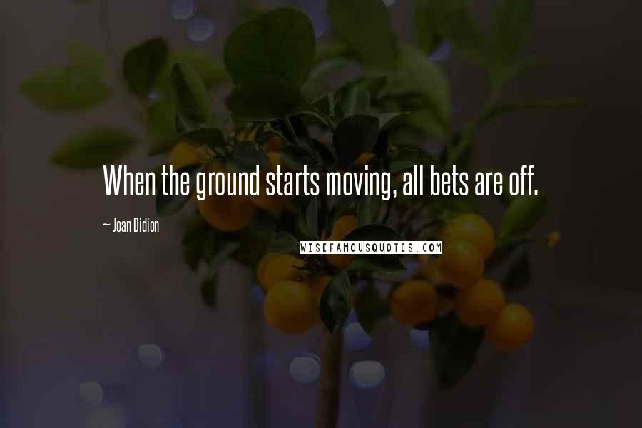 Joan Didion Quotes: When the ground starts moving, all bets are off.
