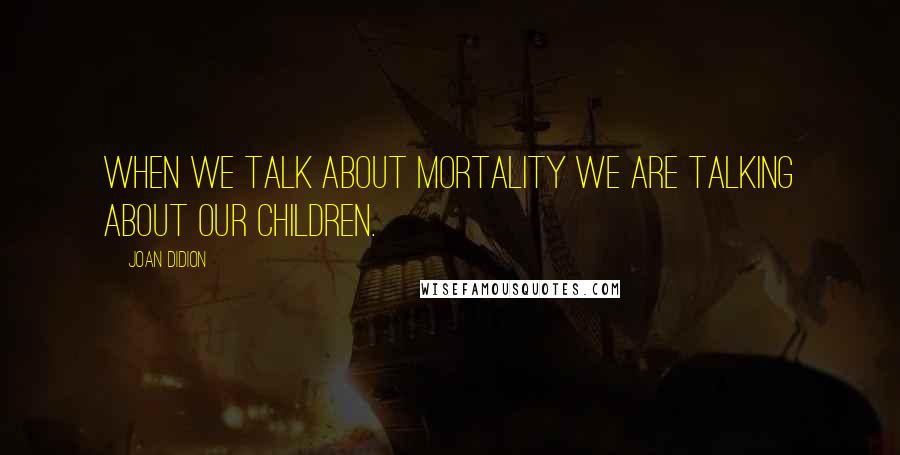 Joan Didion Quotes: When we talk about mortality we are talking about our children.