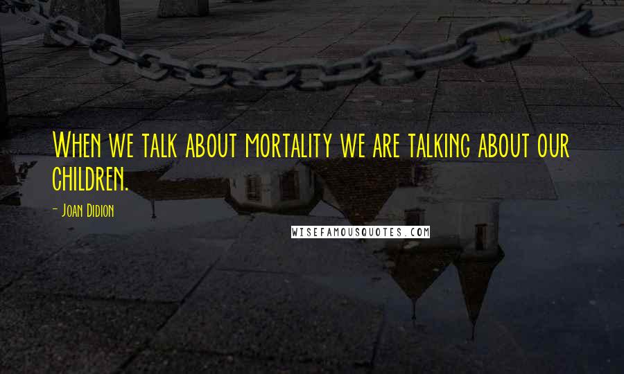 Joan Didion Quotes: When we talk about mortality we are talking about our children.