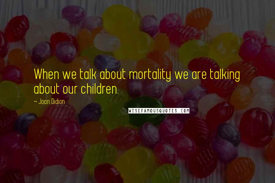 Joan Didion Quotes: When we talk about mortality we are talking about our children.