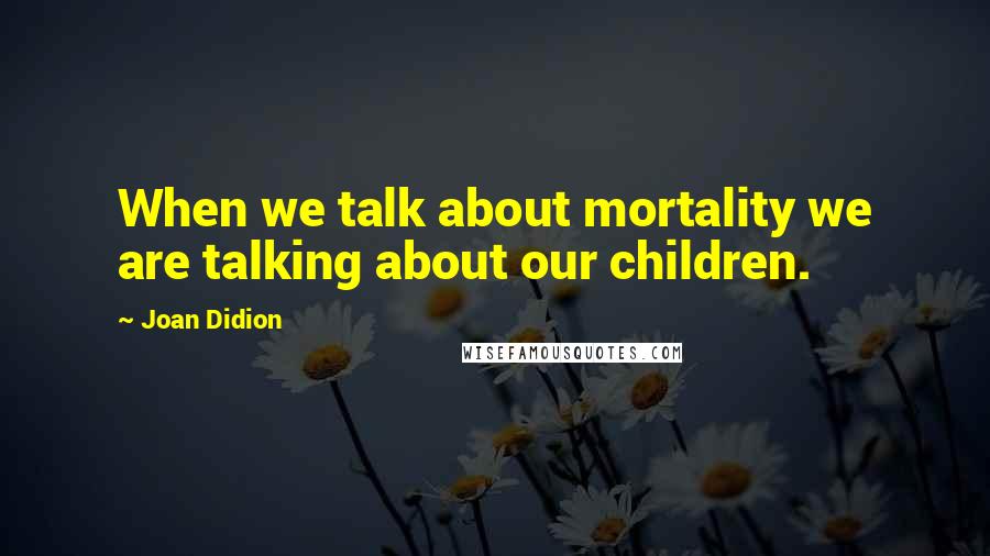 Joan Didion Quotes: When we talk about mortality we are talking about our children.