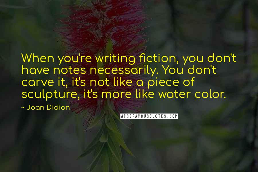 Joan Didion Quotes: When you're writing fiction, you don't have notes necessarily. You don't carve it, it's not like a piece of sculpture, it's more like water color.