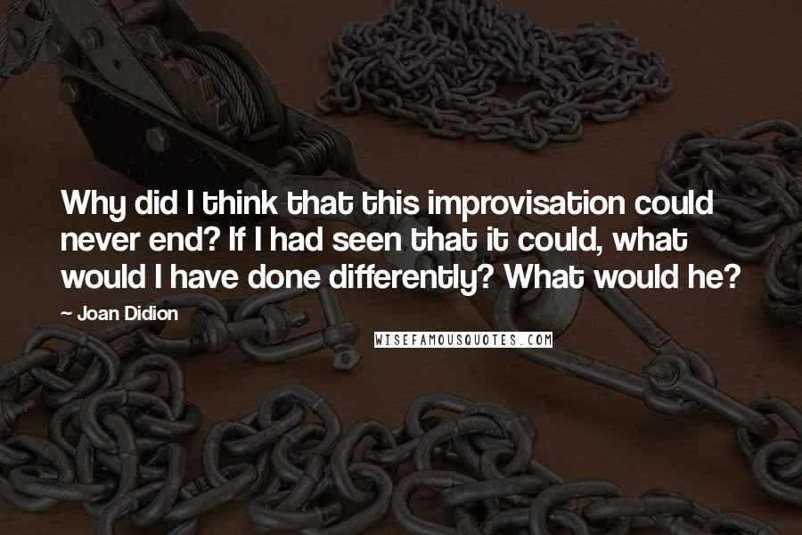 Joan Didion Quotes: Why did I think that this improvisation could never end? If I had seen that it could, what would I have done differently? What would he?