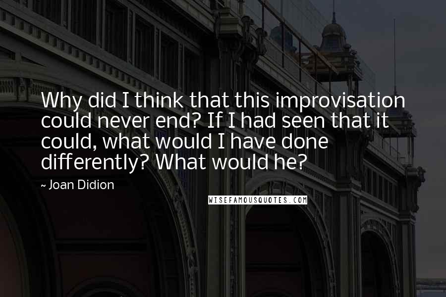 Joan Didion Quotes: Why did I think that this improvisation could never end? If I had seen that it could, what would I have done differently? What would he?