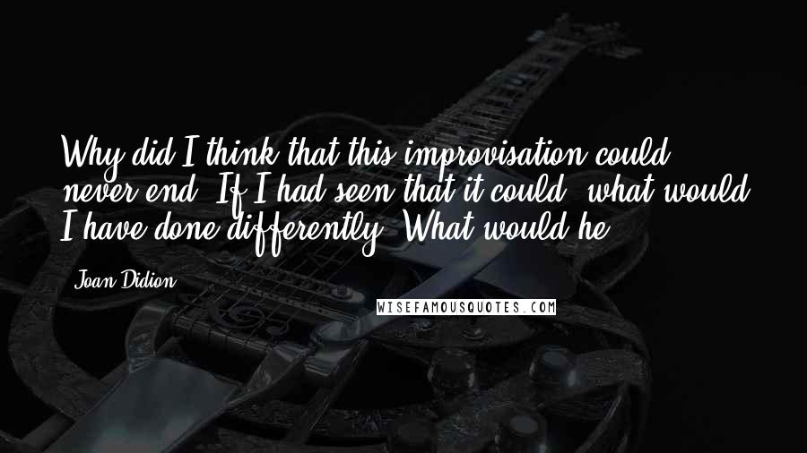 Joan Didion Quotes: Why did I think that this improvisation could never end? If I had seen that it could, what would I have done differently? What would he?