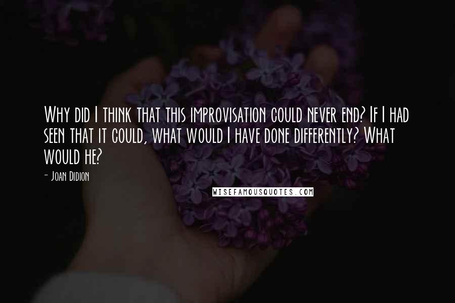 Joan Didion Quotes: Why did I think that this improvisation could never end? If I had seen that it could, what would I have done differently? What would he?