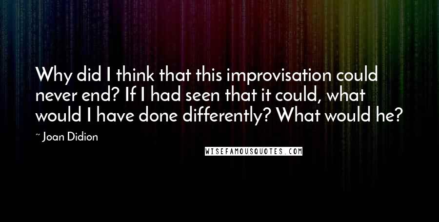 Joan Didion Quotes: Why did I think that this improvisation could never end? If I had seen that it could, what would I have done differently? What would he?