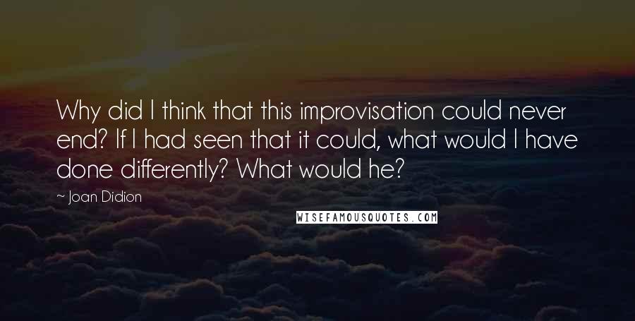 Joan Didion Quotes: Why did I think that this improvisation could never end? If I had seen that it could, what would I have done differently? What would he?