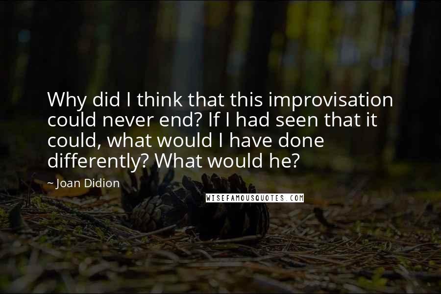 Joan Didion Quotes: Why did I think that this improvisation could never end? If I had seen that it could, what would I have done differently? What would he?