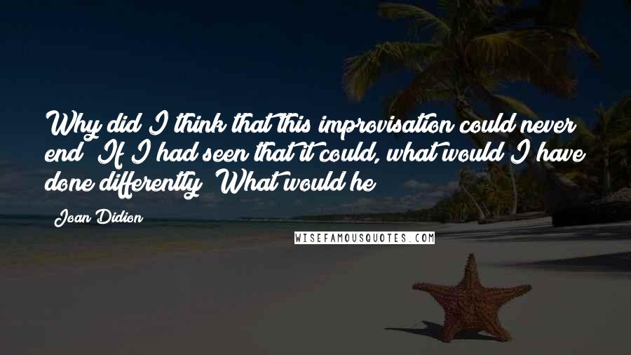 Joan Didion Quotes: Why did I think that this improvisation could never end? If I had seen that it could, what would I have done differently? What would he?