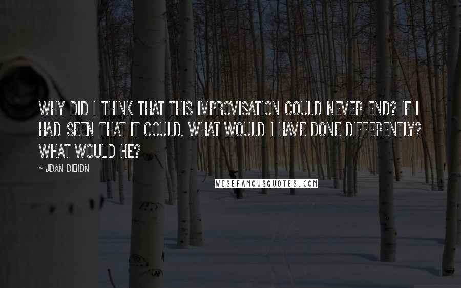 Joan Didion Quotes: Why did I think that this improvisation could never end? If I had seen that it could, what would I have done differently? What would he?