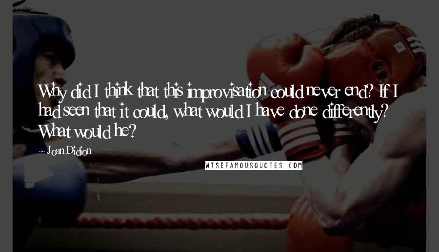 Joan Didion Quotes: Why did I think that this improvisation could never end? If I had seen that it could, what would I have done differently? What would he?