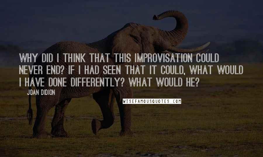 Joan Didion Quotes: Why did I think that this improvisation could never end? If I had seen that it could, what would I have done differently? What would he?