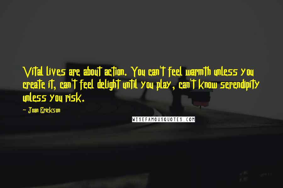 Joan Erickson Quotes: Vital lives are about action. You can't feel warmth unless you create it, can't feel delight until you play, can't know serendipity unless you risk.