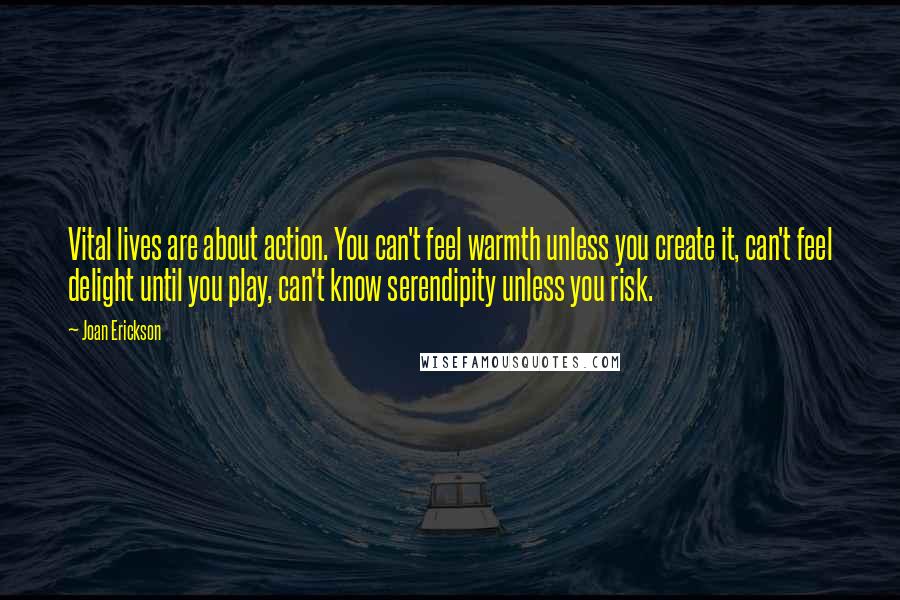 Joan Erickson Quotes: Vital lives are about action. You can't feel warmth unless you create it, can't feel delight until you play, can't know serendipity unless you risk.