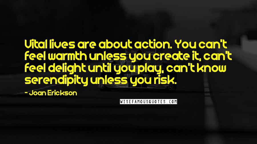 Joan Erickson Quotes: Vital lives are about action. You can't feel warmth unless you create it, can't feel delight until you play, can't know serendipity unless you risk.