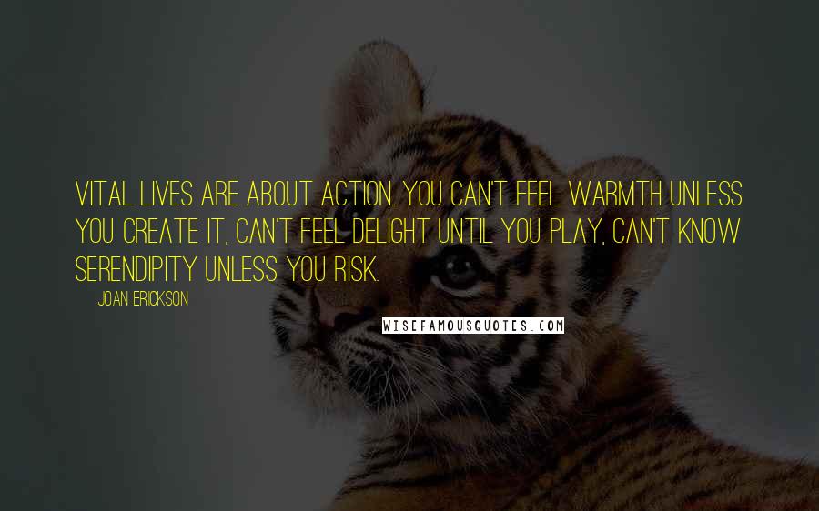 Joan Erickson Quotes: Vital lives are about action. You can't feel warmth unless you create it, can't feel delight until you play, can't know serendipity unless you risk.