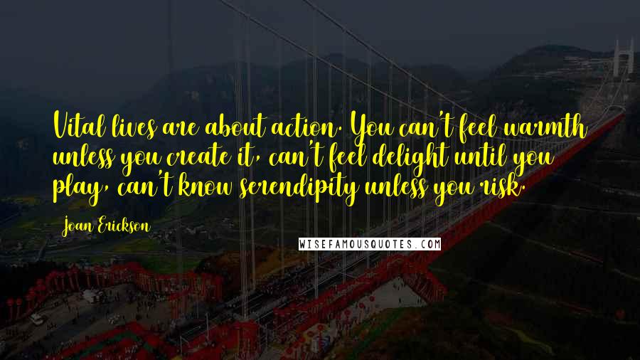 Joan Erickson Quotes: Vital lives are about action. You can't feel warmth unless you create it, can't feel delight until you play, can't know serendipity unless you risk.