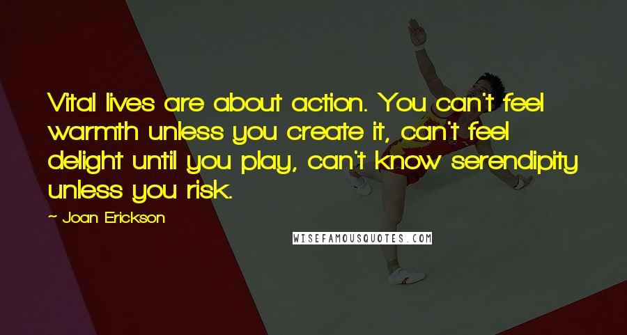 Joan Erickson Quotes: Vital lives are about action. You can't feel warmth unless you create it, can't feel delight until you play, can't know serendipity unless you risk.