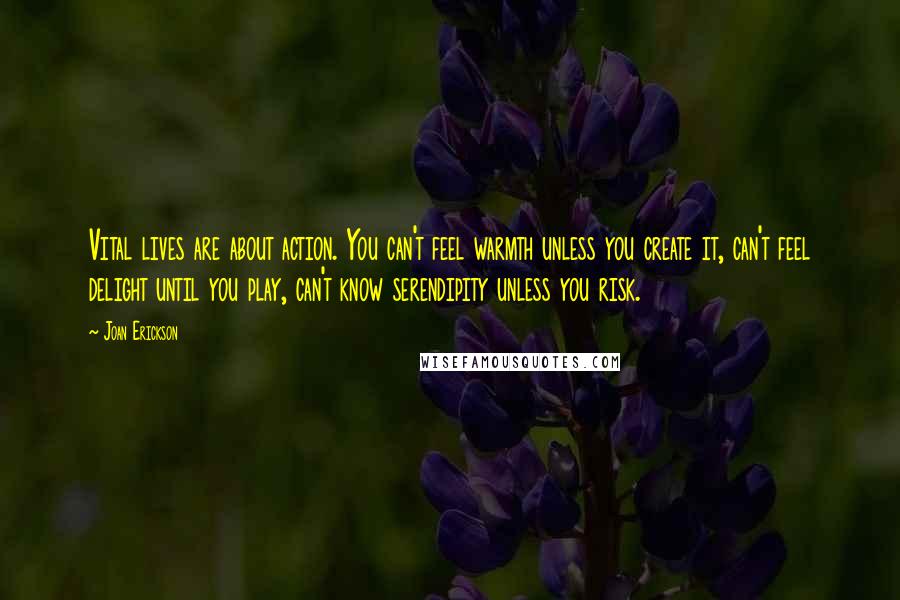 Joan Erickson Quotes: Vital lives are about action. You can't feel warmth unless you create it, can't feel delight until you play, can't know serendipity unless you risk.