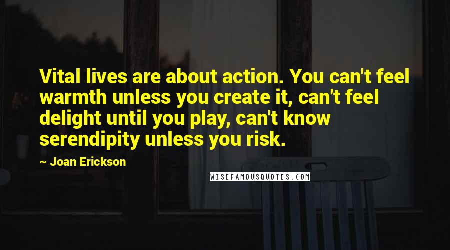 Joan Erickson Quotes: Vital lives are about action. You can't feel warmth unless you create it, can't feel delight until you play, can't know serendipity unless you risk.