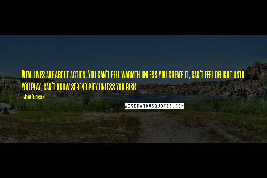 Joan Erickson Quotes: Vital lives are about action. You can't feel warmth unless you create it, can't feel delight until you play, can't know serendipity unless you risk.