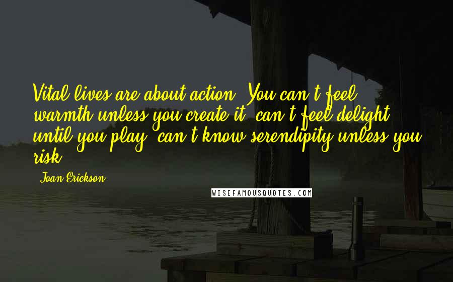 Joan Erickson Quotes: Vital lives are about action. You can't feel warmth unless you create it, can't feel delight until you play, can't know serendipity unless you risk.