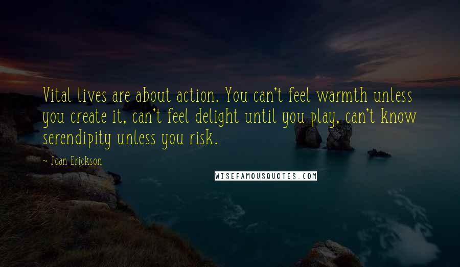Joan Erickson Quotes: Vital lives are about action. You can't feel warmth unless you create it, can't feel delight until you play, can't know serendipity unless you risk.
