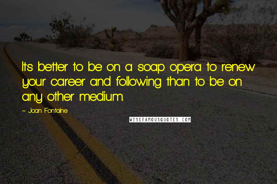 Joan Fontaine Quotes: It's better to be on a soap opera to renew your career and following than to be on any other medium.