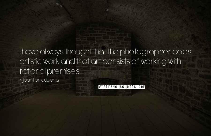 Joan Fontcuberta Quotes: I have always thought that the photographer does artistic work and that art consists of working with fictional premises.