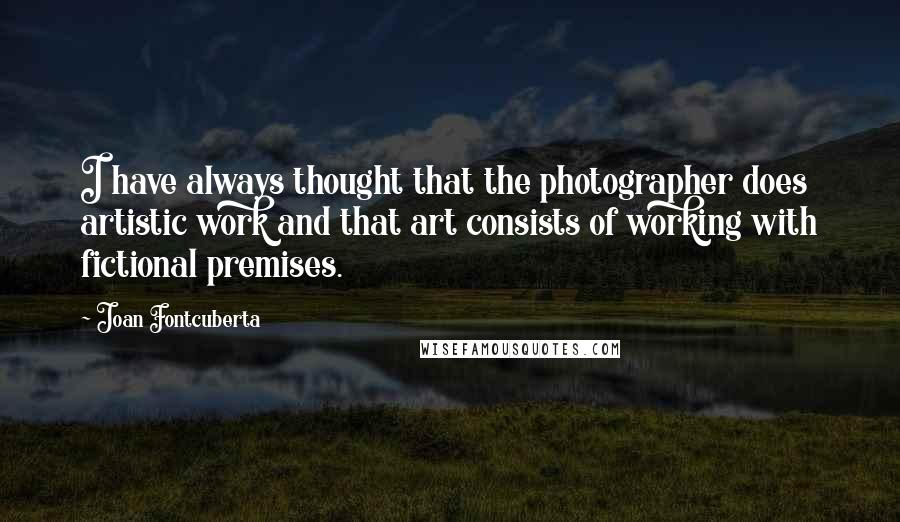 Joan Fontcuberta Quotes: I have always thought that the photographer does artistic work and that art consists of working with fictional premises.