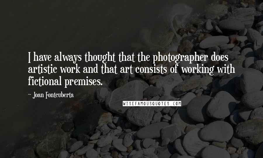 Joan Fontcuberta Quotes: I have always thought that the photographer does artistic work and that art consists of working with fictional premises.