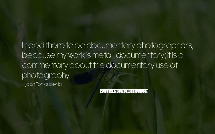 Joan Fontcuberta Quotes: I need there to be documentary photographers, because my work is meta-documentary; it is a commentary about the documentary use of photography.