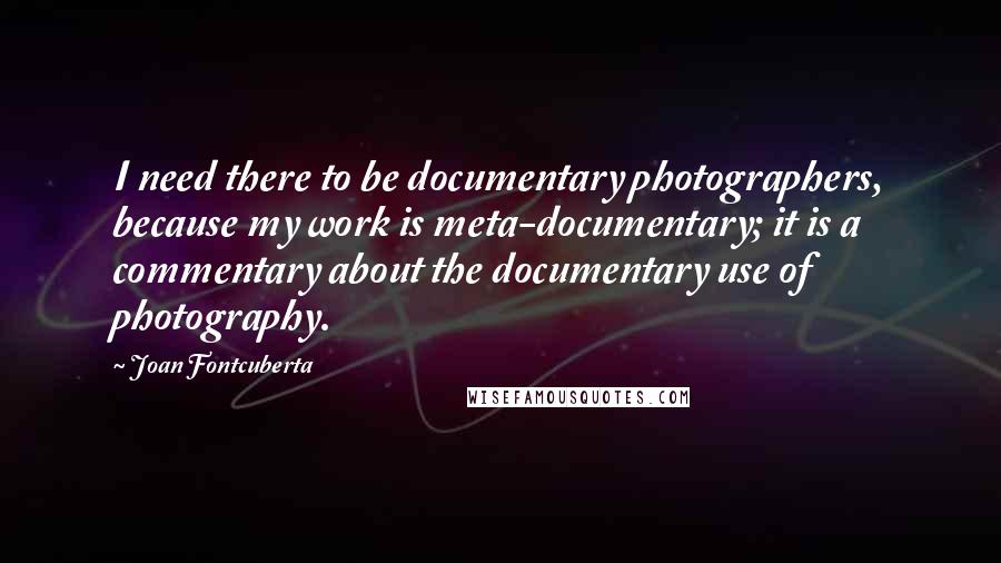 Joan Fontcuberta Quotes: I need there to be documentary photographers, because my work is meta-documentary; it is a commentary about the documentary use of photography.