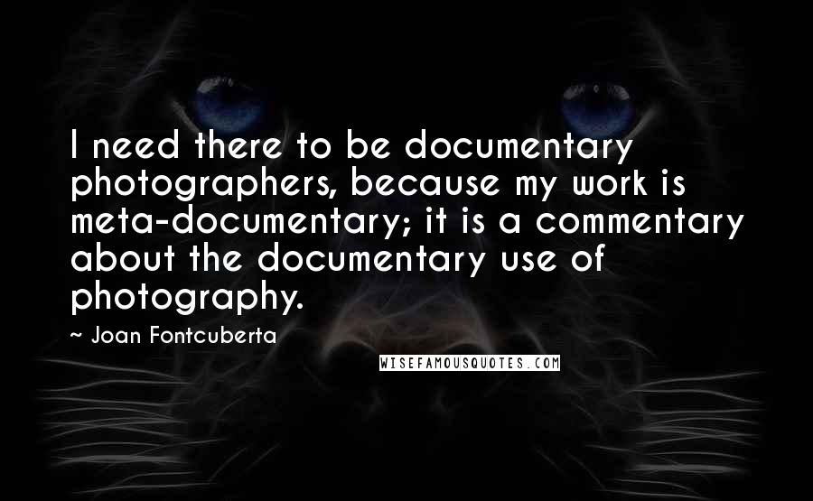 Joan Fontcuberta Quotes: I need there to be documentary photographers, because my work is meta-documentary; it is a commentary about the documentary use of photography.