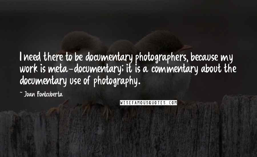 Joan Fontcuberta Quotes: I need there to be documentary photographers, because my work is meta-documentary; it is a commentary about the documentary use of photography.