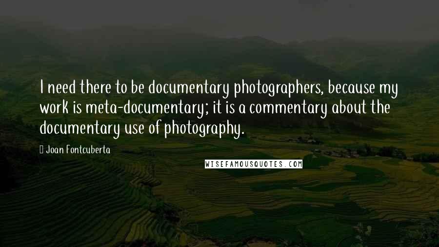 Joan Fontcuberta Quotes: I need there to be documentary photographers, because my work is meta-documentary; it is a commentary about the documentary use of photography.