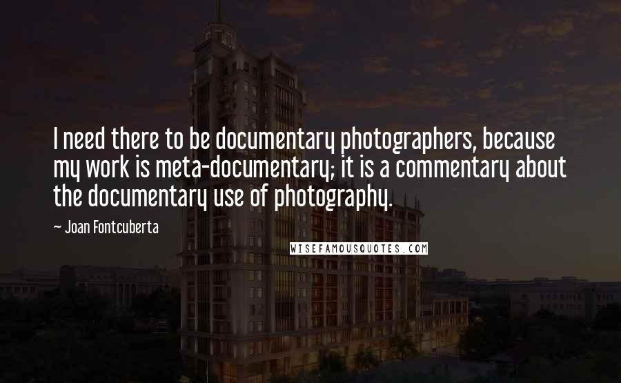 Joan Fontcuberta Quotes: I need there to be documentary photographers, because my work is meta-documentary; it is a commentary about the documentary use of photography.